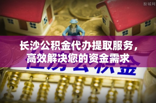白山长沙公积金代办提取服务，高效解决您的资金需求