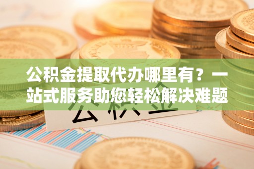 白山公积金提取代办哪里有？一站式服务助您轻松解决难题