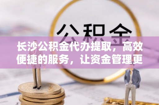 白山长沙公积金代办提取，高效便捷的服务，让资金管理更轻松