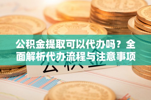 白山公积金提取可以代办吗？全面解析代办流程与注意事项